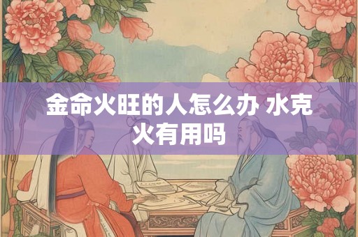 金命火旺的人怎么办 水克火有用吗
