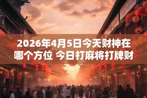 2026年4月5日今天财神在哪个方位 今日打麻将打牌财运方位 2026年4月5日今天财神在哪个方位 今日打麻将打牌财运方位