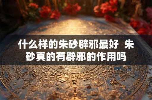 什么样的朱砂辟邪最好  朱砂真的有辟邪的作用吗