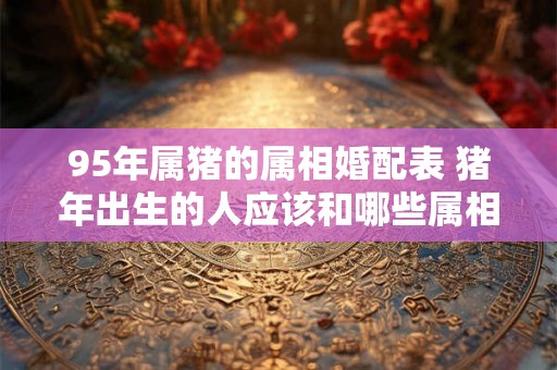 95年属猪的属相婚配表 猪年出生的人应该和哪些属相最佳配对