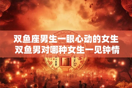 双鱼座男生一眼心动的女生 双鱼男对哪种女生一见钟情