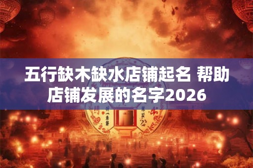五行缺木缺水店铺起名 帮助店铺发展的名字2026