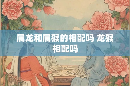 属龙和属猴的相配吗 龙猴相配吗