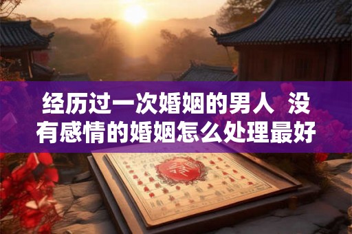 经历过一次婚姻的男人  没有感情的婚姻怎么处理最好