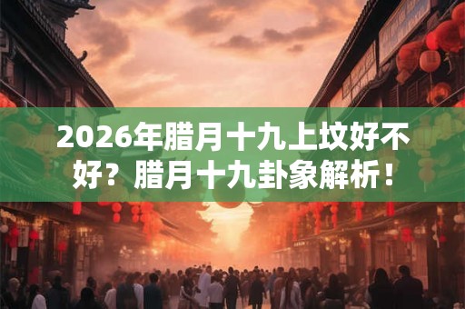 2026年腊月十九上坟好不好？腊月十九卦象解析！