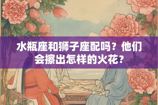 水瓶座和狮子座配吗？他们会擦出怎样的火花？