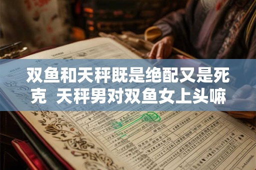 双鱼和天秤既是绝配又是死克  天秤男对双鱼女上头嘛