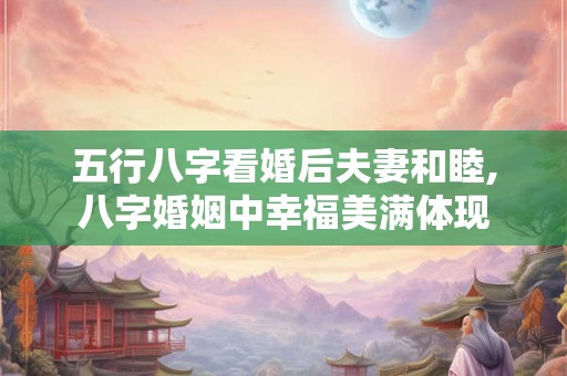 五行八字看婚后夫妻和睦,八字婚姻中幸福美满体现 五行八字看婚后夫妻和睦,八字婚姻中幸福美满体现