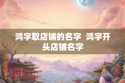 鸿字取店铺的名字 鸿字开头店铺名字 鸿字取店铺的名字 鸿字开头店铺名字