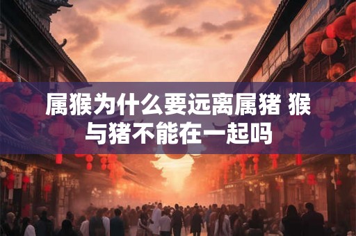 属猴为什么要远离属猪 猴与猪不能在一起吗 属猴为什么要远离属猪 猴与猪不能在一起吗
