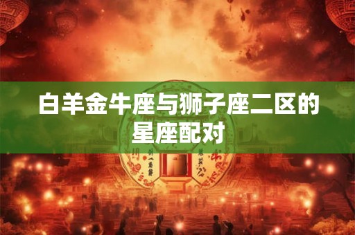 白羊金牛座与狮子座二区的星座配对 白羊金牛座与狮子座二区的星座配对