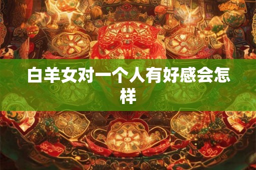 白羊女对一个人有好感会怎样 白羊女对一个人有好感会怎样