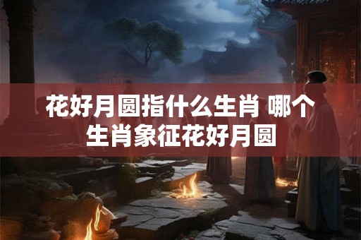 花好月圆指什么生肖 哪个生肖象征花好月圆 花好月圆指什么生肖 哪个生肖象征花好月圆