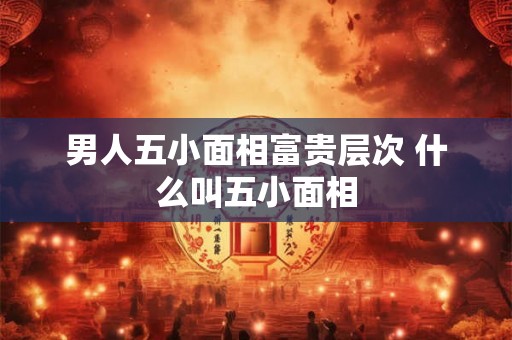 男人五小面相富贵层次 什么叫五小面相
