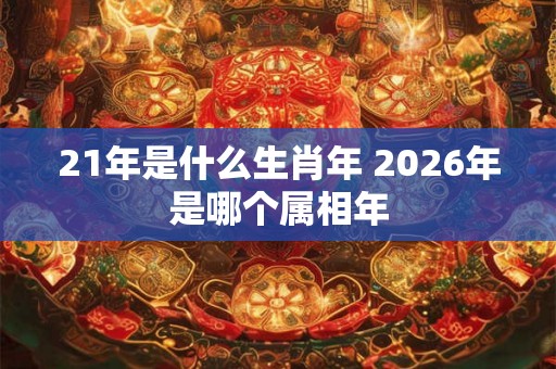 21年是什么生肖年 2026年是哪个属相年 21年是什么生肖年 2026年是哪个属相年