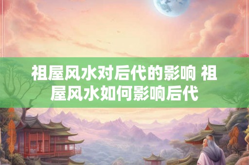祖屋风水对后代的影响 祖屋风水如何影响后代