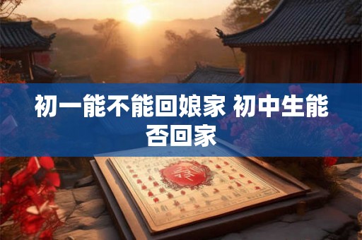 初一能不能回娘家 初中生能否回家