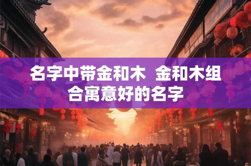 名字中带金和木  金和木组合寓意好的名字