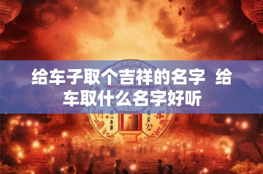 给车子取个吉祥的名字  给车取什么名字好听