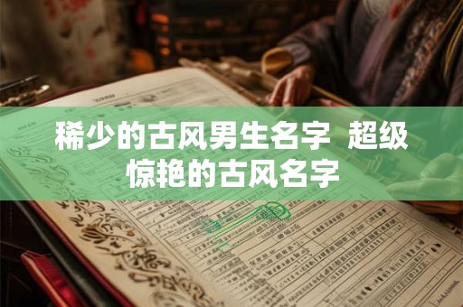 稀少的古风男生名字  超级惊艳的古风名字