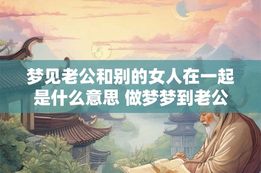 梦见老公和别的女人在一起是什么意思 做梦梦到老公和别的女人在一起