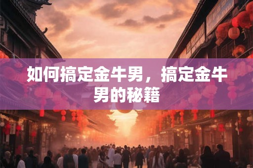 如何搞定金牛男,搞定金牛男的秘籍 如何搞定金牛男,搞定金牛男的秘籍