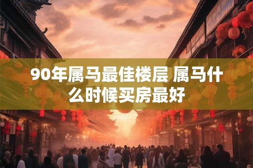 90年属马最佳楼层 属马什么时候买房最好