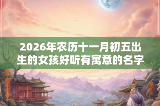 2026年农历十一月初五出生的女孩好听有寓意的名字推荐! 2026年农历十一月初五出生的女孩好听有寓意的名字推荐!
