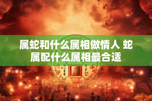 属蛇和什么属相做情人 蛇属配什么属相最合适 属蛇和什么属相做情人 蛇属配什么属相最合适