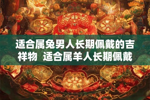 适合属兔男人长期佩戴的吉祥物 适合属羊人长期佩戴的吉祥物 适合属兔男人长期佩戴的吉祥物 适合属羊人长期佩戴的吉祥物