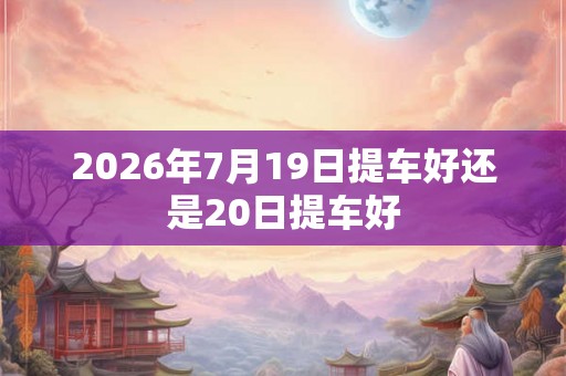 2026年7月19日提车好还是20日提车好