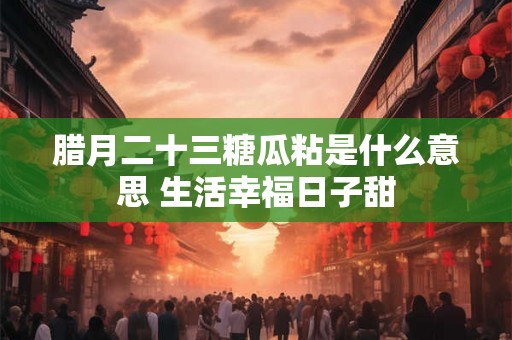 腊月二十三糖瓜粘是什么意思 生活幸福日子甜 腊月二十三糖瓜粘是什么意思 生活幸福日子甜