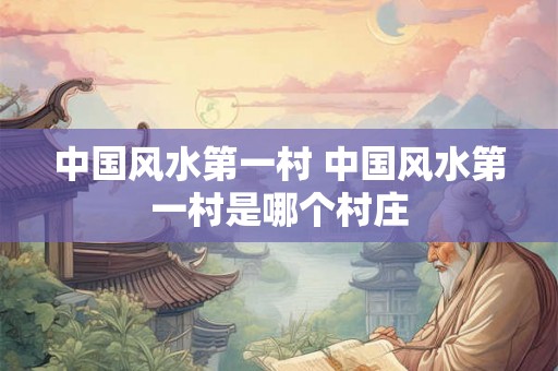 中国风水第一村 中国风水第一村是哪个村庄 中国风水第一村 中国风水第一村是哪个村庄