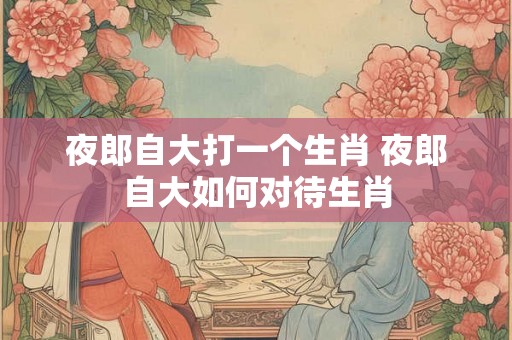 夜郎自大打一个生肖 夜郎自大如何对待生肖