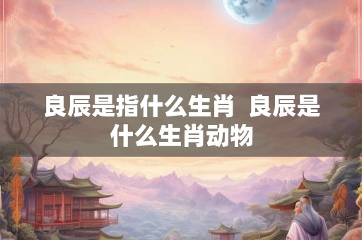 良辰是指什么生肖 良辰是什么生肖动物 良辰是指什么生肖 良辰是什么生肖动物