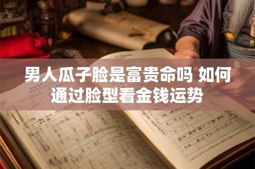 男人瓜子脸是富贵命吗 如何通过脸型看金钱运势