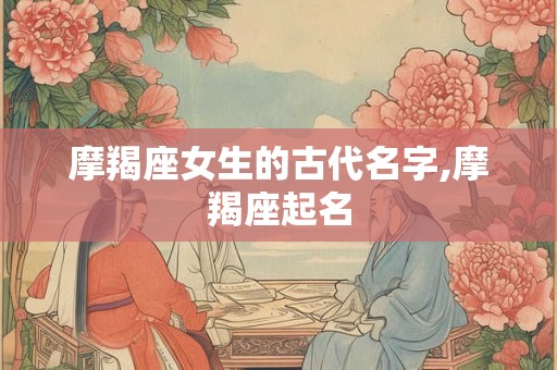 摩羯座女生的古代名字,摩羯座起名 摩羯座女生的古代名字,摩羯座起名