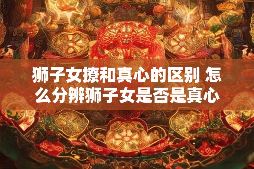 狮子女撩和真心的区别 怎么分辨狮子女是否是真心