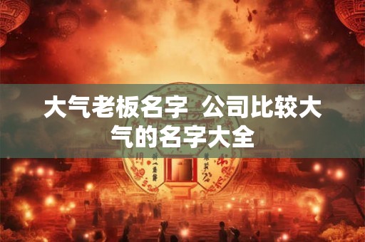 大气老板名字  公司比较大气的名字大全