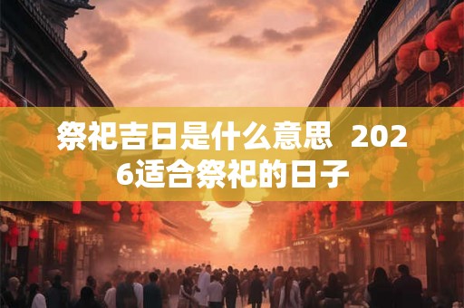 祭祀吉日是什么意思 2026适合祭祀的日子 祭祀吉日是什么意思 2026适合祭祀的日子