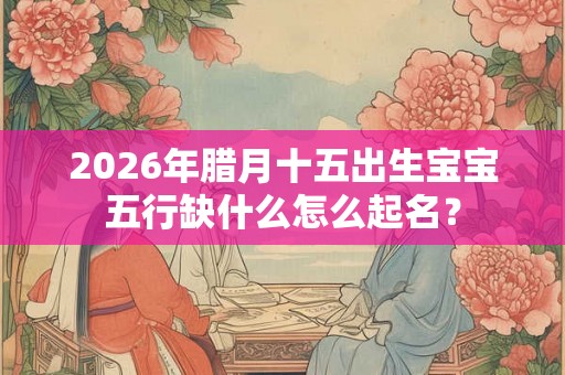 2026年腊月十五出生宝宝五行缺什么怎么起名？