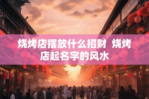 烧烤店摆放什么招财 烧烤店起名字的风水 烧烤店摆放什么招财 烧烤店起名字的风水