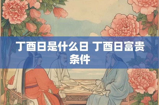 丁酉日是什么日 丁酉日富贵条件