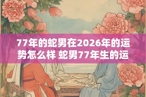 77年的蛇男在2026年的运势怎么样 蛇男77年生的运势23年如何