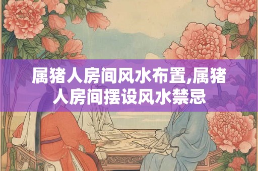 属猪人房间风水布置,属猪人房间摆设风水禁忌