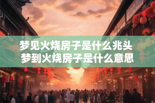 梦见火烧房子是什么兆头 梦到火烧房子是什么意思