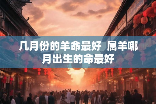 几月份的羊命最好 属羊哪月出生的命最好 几月份的羊命最好 属羊哪月出生的命最好