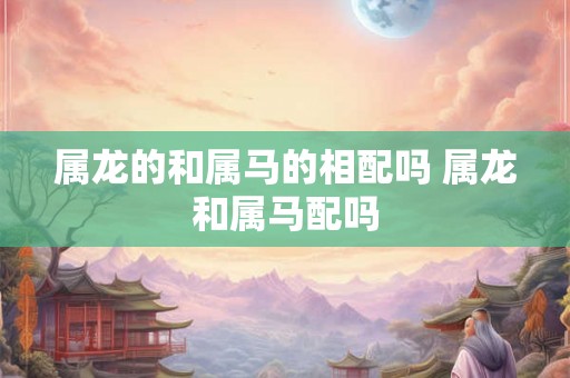 属龙的和属马的相配吗 属龙和属马配吗 属龙的和属马的相配吗 属龙和属马配吗