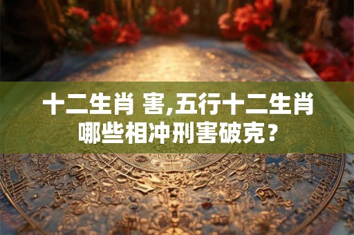十二生肖 害,五行十二生肖哪些相冲刑害破克？