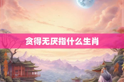 贪得无厌指什么生肖 贪得无厌指什么生肖